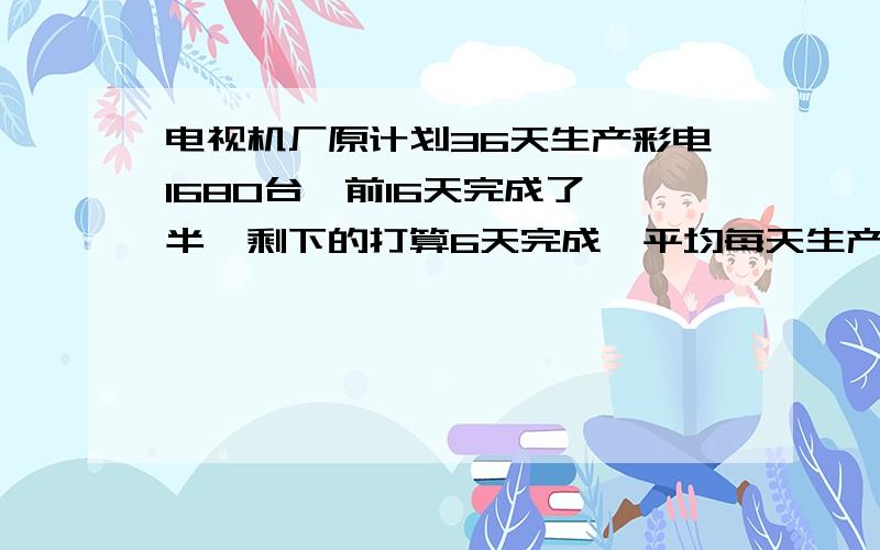 电视机厂原计划36天生产彩电1680台,前16天完成了一半,剩下的打算6天完成,平均每天生产多少台?列方程式解答,怎么列方程式啊