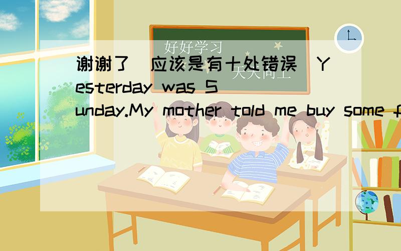 谢谢了（应该是有十处错误）Yesterday was Sunday.My mother told me buy some fruit.The nearest market was three blocks away so I have to take a bus.The bus was so crowded that I coulden't even stood straight.When I got to a market,I found t