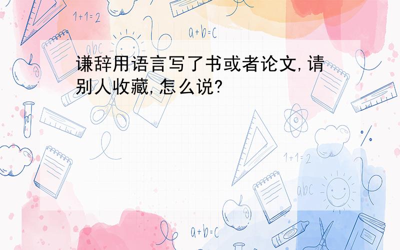 谦辞用语言写了书或者论文,请别人收藏,怎么说?