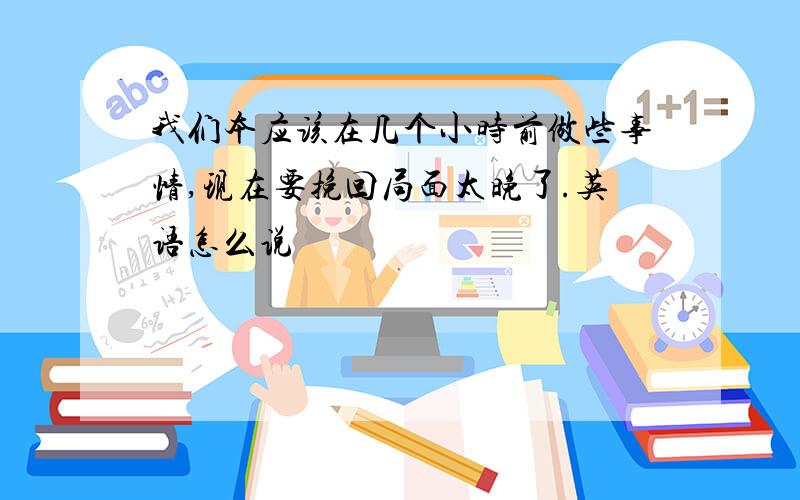 我们本应该在几个小时前做些事情,现在要挽回局面太晚了.英语怎么说