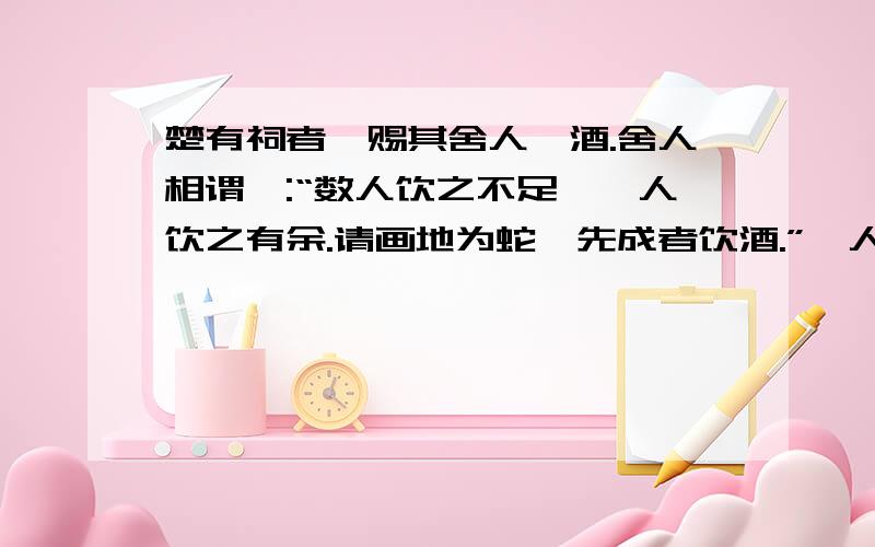 楚有祠者,赐其舍人卮酒.舍人相谓曰:“数人饮之不足,一人饮之有余.请画地为蛇,先成者饮酒.”一人蛇先成,引酒且饮之,乃左手持卮,右手画蛇曰:“吾能为之足!”未成,一人之蛇成,夺其卮曰:“