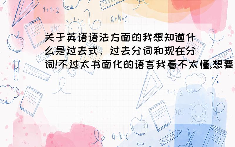 关于英语语法方面的我想知道什么是过去式、过去分词和现在分词!不过太书面化的语言我看不太懂,想要点大众化口语化的解释.还有可不可以顺便再举个例子,比较容易看.多举几个例子也可