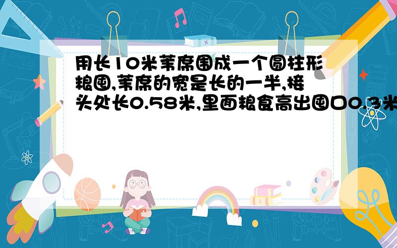 用长10米苇席围成一个圆柱形粮囤,苇席的宽是长的一半,接头处长0.58米,里面粮食高出囤口0.3米,高出囤口的粮食成圆锥形,如果每立方米粮食重500千克,这囤粮食约重多少千克?结果.