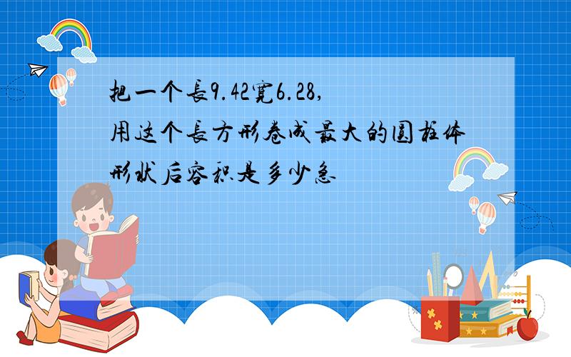 把一个长9.42宽6.28,用这个长方形卷成最大的圆柱体形状后容积是多少急