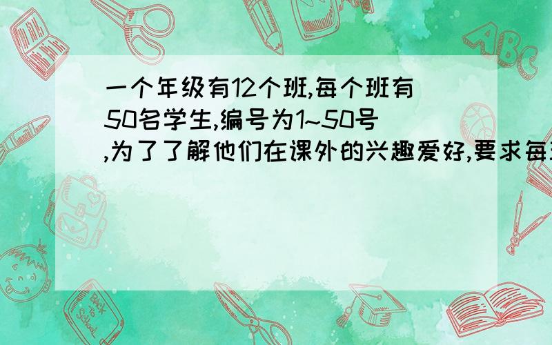 一个年级有12个班,每个班有50名学生,编号为1~50号,为了了解他们在课外的兴趣爱好,要求每班的33号学生留下来参加调差,这里运用的抽样方法是（）A 简单随机抽样法B 系统抽样法C 分层抽样法D