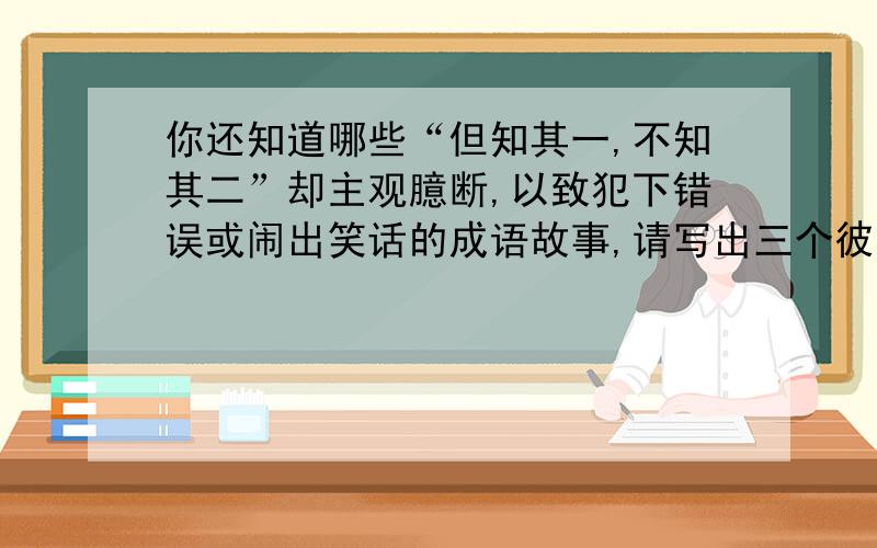 你还知道哪些“但知其一,不知其二”却主观臆断,以致犯下错误或闹出笑话的成语故事,请写出三个彼此交流.