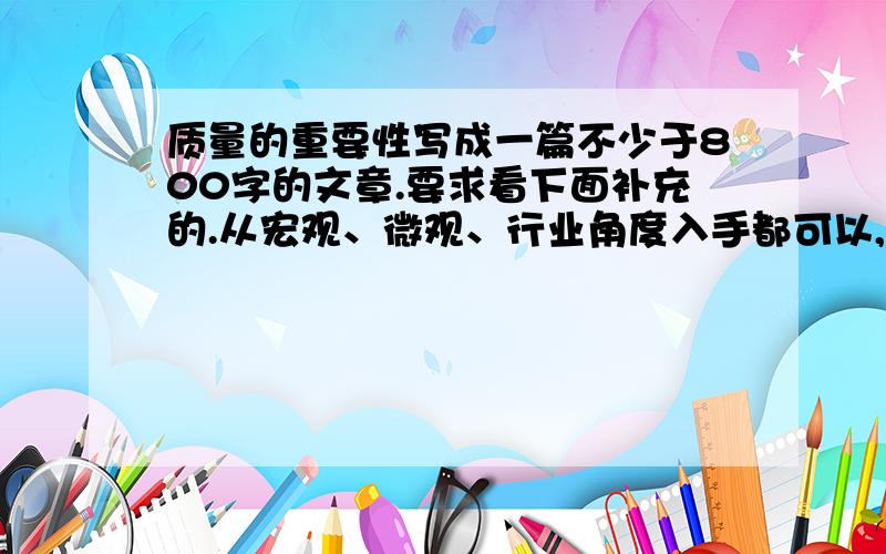 质量的重要性写成一篇不少于800字的文章.要求看下面补充的.从宏观、微观、行业角度入手都可以,要用事实、数据来说明,加入质量管理界的名人的语录观点不能加入自己的主观臆断,比如：