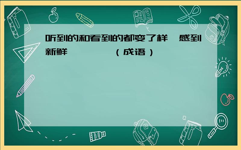 听到的和看到的都变了样,感到新鲜————（成语）