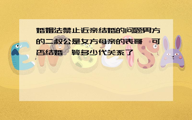 婚姻法禁止近亲结婚的问题男方的二叔公是女方母亲的表哥,可否结婚,算多少代关系了