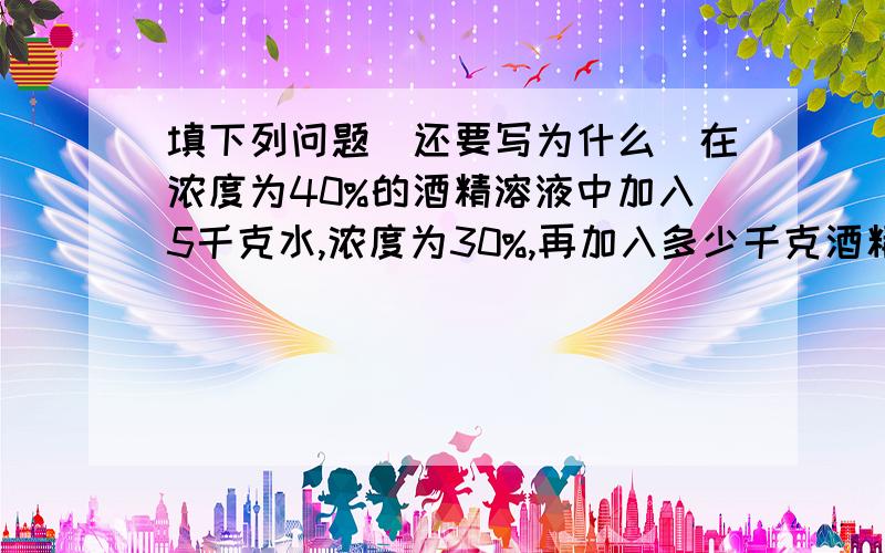 填下列问题(还要写为什么)在浓度为40%的酒精溶液中加入5千克水,浓度为30%,再加入多少千克酒精,浓度变为50%?有一种质量分数为25%的盐水200千克,为了得到质量分数为10%的盐水,需要加水多少千