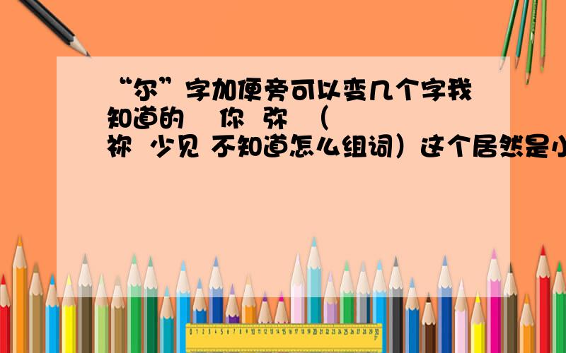 “尔”字加便旁可以变几个字我知道的    你  弥  （祢  少见 不知道怎么组词）这个居然是小学一年纪语文考试上的