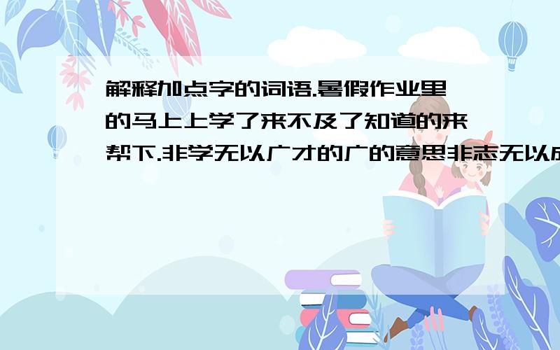 解释加点字的词语.暑假作业里的马上上学了来不及了知道的来帮下.非学无以广才的广的意思非志无以成学的成的意思淫慢则不能励精的精的意思简洁点就好了不用长篇大论的