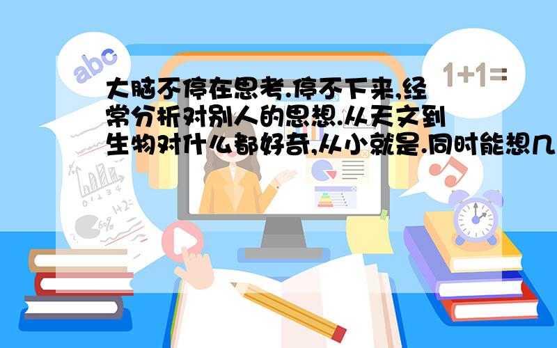 大脑不停在思考.停不下来,经常分析对别人的思想.从天文到生物对什么都好奇,从小就是.同时能想几个问题想故意记住什么很难,但是凭联想好像什么都知道,对异性向往度极高,经常在说话时