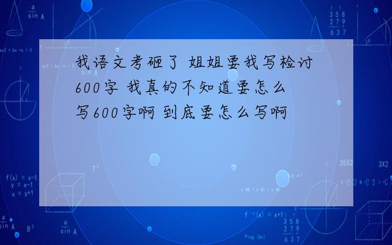 我语文考砸了 姐姐要我写检讨600字 我真的不知道要怎么写600字啊 到底要怎么写啊