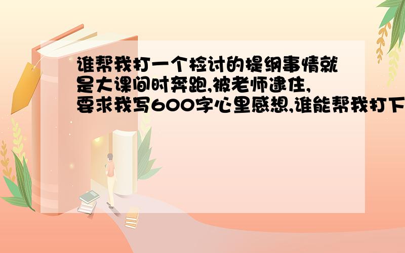 谁帮我打一个检讨的提纲事情就是大课间时奔跑,被老师逮住,要求我写600字心里感想,谁能帮我打下提纲或者帮我写了也可以（加分）.5天内回答,