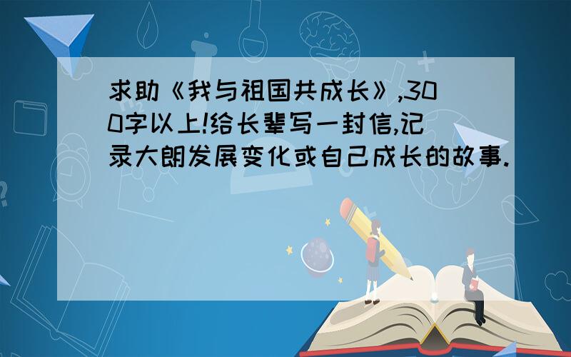 求助《我与祖国共成长》,300字以上!给长辈写一封信,记录大朗发展变化或自己成长的故事.