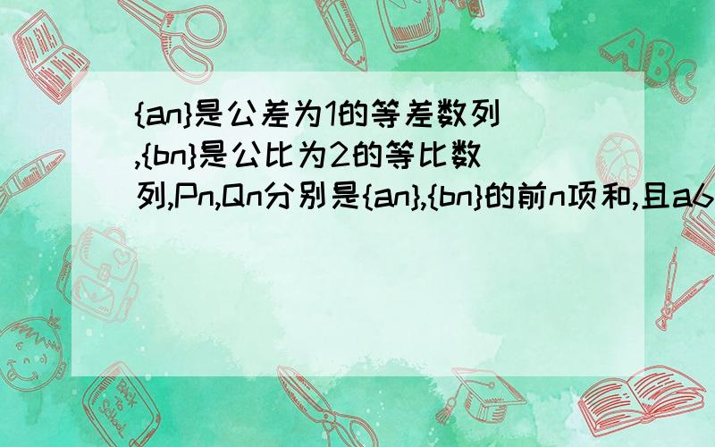 {an}是公差为1的等差数列,{bn}是公比为2的等比数列,Pn,Qn分别是{an},{bn}的前n项和,且a6=b3,P10=Q4+45（1）求{an}的通项公式；（2）Pn>bn,求n的取值范围.