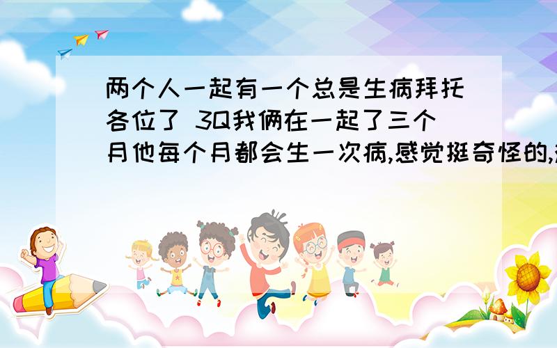 两个人一起有一个总是生病拜托各位了 3Q我俩在一起了三个月他每个月都会生一次病,感觉挺奇怪的,难道这就是所说的八字问题么?谁能解释一下啦…急求