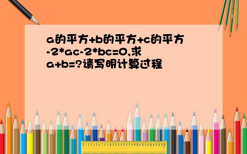 a的平方+b的平方+c的平方-2*ac-2*bc=0,求a+b=?请写明计算过程