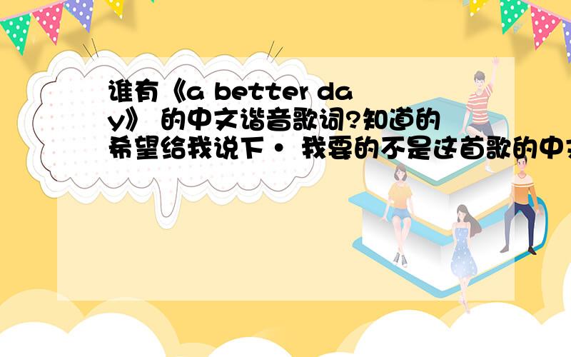 谁有《a better day》 的中文谐音歌词?知道的希望给我说下· 我要的不是这首歌的中文歌词· 我要的是中文谐音歌词· 谐音!比如英文的单词 Hallo 中文的谐音就是 哈喽!而意思是 的意思·我要的