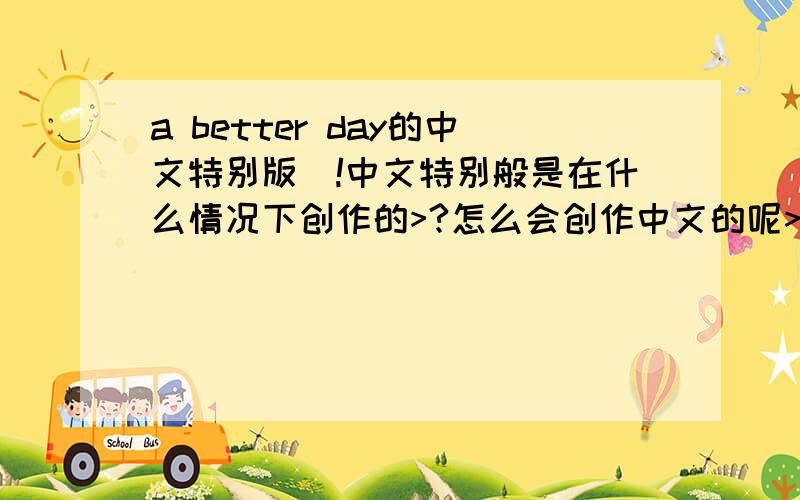 a better day的中文特别版^!中文特别般是在什么情况下创作的>?怎么会创作中文的呢>?谁有哪个女主角的唱的歌词吗>那个中文我怎么都没听懂呢?