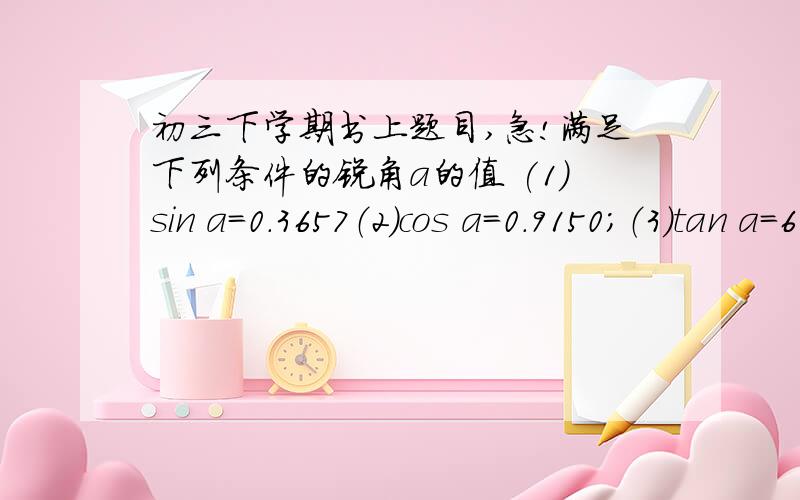 初三下学期书上题目,急!满足下列条件的锐角a的值 (1)sin a=0.3657（2）cos a=0.9150；（3）tan a=6