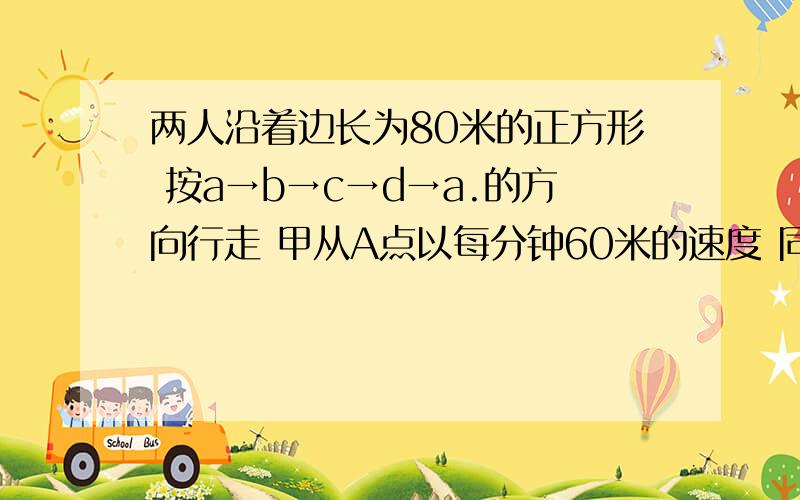 两人沿着边长为80米的正方形 按a→b→c→d→a.的方向行走 甲从A点以每分钟60米的速度 同时乙从B点以每分钟100米的速度行走 当乙第一次追上甲时 将在正方形的哪条边上