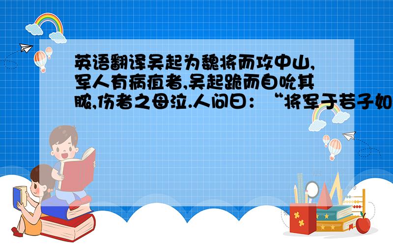 英语翻译吴起为魏将而攻中山,军人有病疽者,吴起跪而自吮其脓,伤者之母泣.人问曰：“将军于若子如是,尚何为而泣?”对曰：“吴起吮其父之创而父死,今是予又将死也,吾是以泣.”吴起为魏