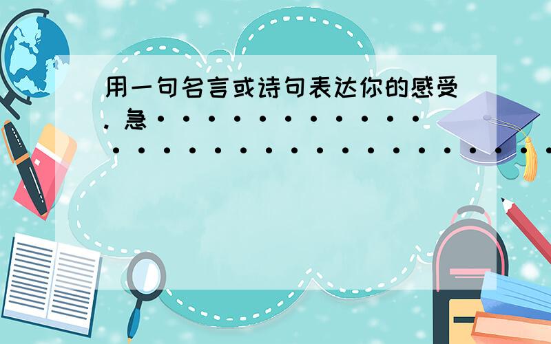 用一句名言或诗句表达你的感受. 急·······························