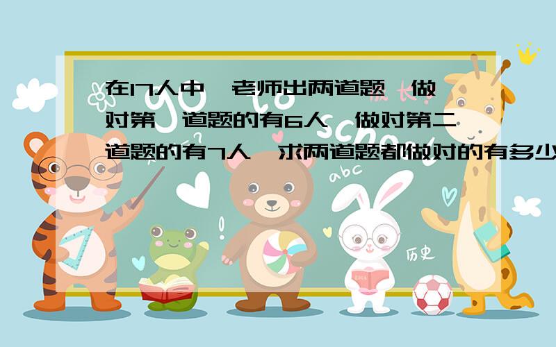 在17人中,老师出两道题,做对第一道题的有6人,做对第二道题的有7人,求两道题都做对的有多少人?只做...在17人中,老师出两道题,做对第一道题的有6人,做对第二道题的有7人,求两道题都做对的