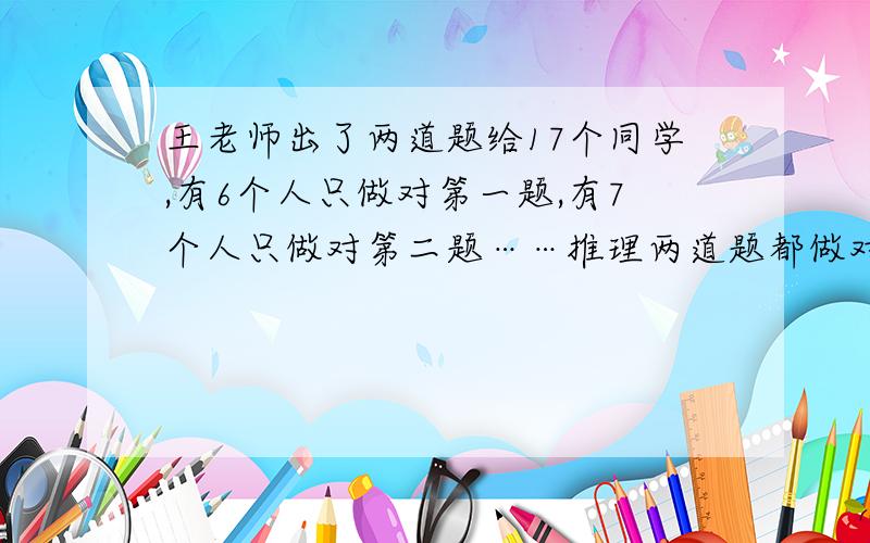 王老师出了两道题给17个同学,有6个人只做对第一题,有7个人只做对第二题……推理两道题都做对的有（ ）人,只做对一道题的有（ ）人,第一道题做错了的有（ ）人.第二道题做错的有（ ）人