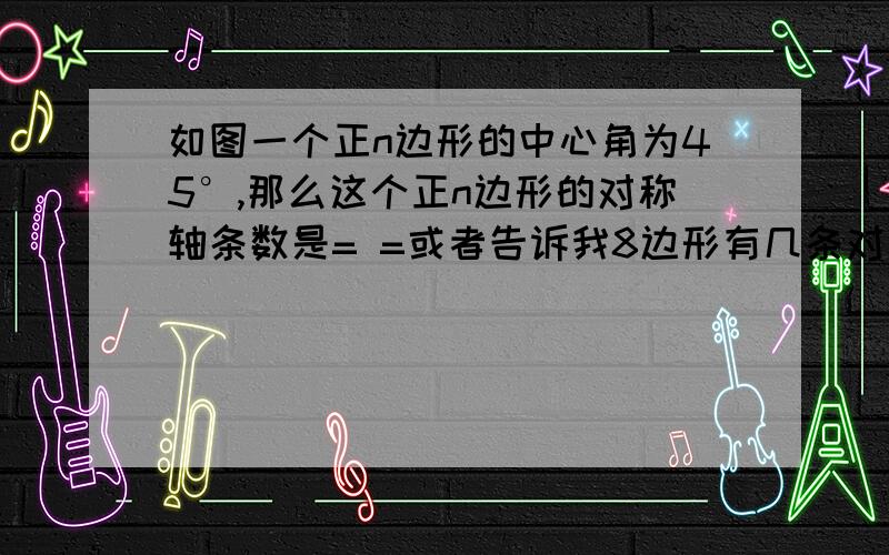 如图一个正n边形的中心角为45°,那么这个正n边形的对称轴条数是= =或者告诉我8边形有几条对称轴。