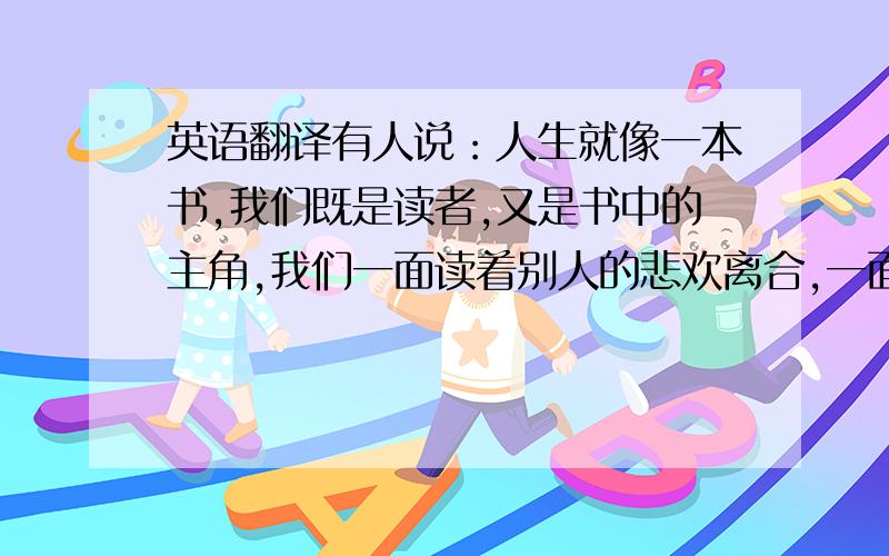 英语翻译有人说：人生就像一本书,我们既是读者,又是书中的主角,我们一面读着别人的悲欢离合,一面演绎着自己的成败得失,酸甜苦辣.随着年龄的增长,这本书的内容越来越丰富,或是一本充