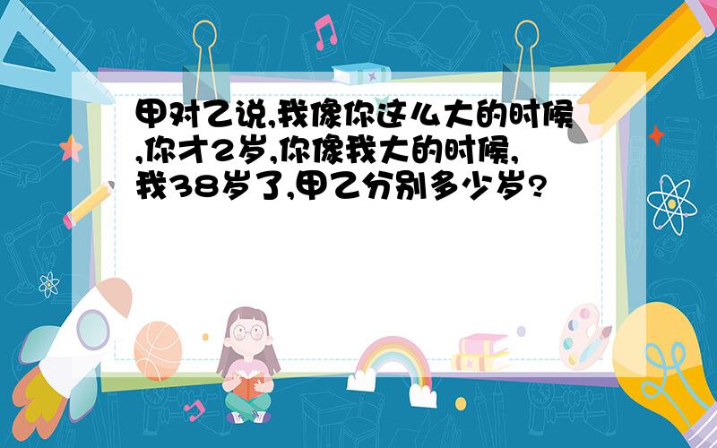 甲对乙说,我像你这么大的时候,你才2岁,你像我大的时候,我38岁了,甲乙分别多少岁?