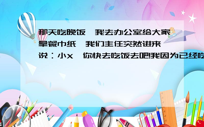 那天吃晚饭,我去办公室给大家拿餐巾纸,我们主任突然进来,说：小X,你快去吃饭去吧!我因为已经吃饱了,所以便说：主任,我吃饱了.领导说了句话：你可别给我们找路子啊!请问问他说的找路子