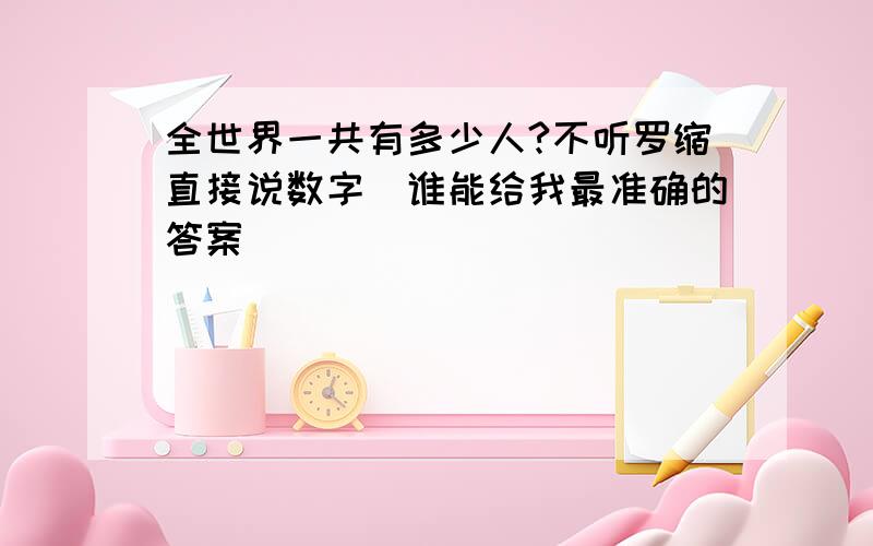 全世界一共有多少人?不听罗缩直接说数字（谁能给我最准确的答案）