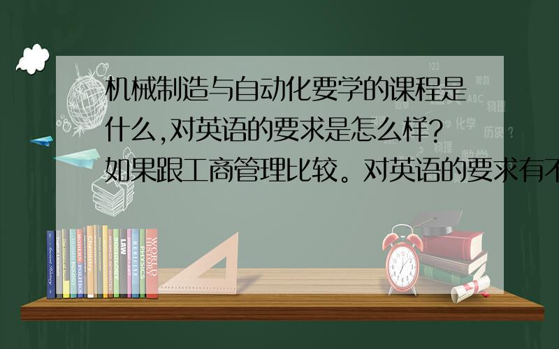 机械制造与自动化要学的课程是什么,对英语的要求是怎么样?如果跟工商管理比较。对英语的要求有不同吗？