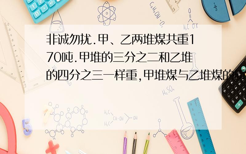 非诚勿扰.甲、乙两堆煤共重170吨.甲堆的三分之二和乙堆的四分之三一样重,甲堆煤与乙堆煤的质量比是【 】：【 】,甲堆有煤【 】吨,甲队如果运给乙堆【 】吨煤,两堆煤就一样多.【要求列