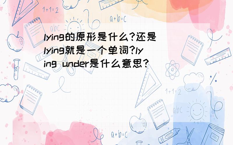 lying的原形是什么?还是lying就是一个单词?lying under是什么意思?