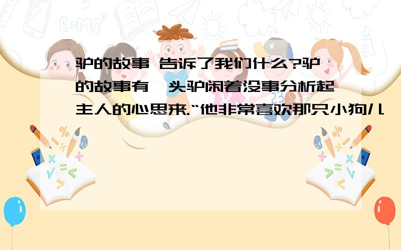 驴的故事 告诉了我们什么?驴的故事有一头驴闲着没事分析起主人的心思来.“他非常喜欢那只小狗儿,”驴心想,“准是因为狗儿会讨主人欢心的缘故.瞧,她那摇头摆尾、蹿来跳去的模样……我