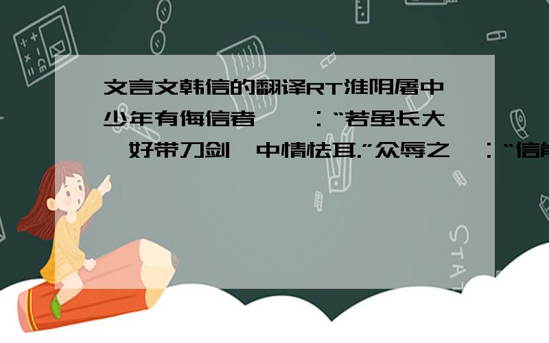 文言文韩信的翻译RT淮阴屠中少年有侮信者,曰：“若虽长大,好带刀剑,中情怯耳.”众辱之曰：“信能死,刺我；不能死,出我袴下.”于是信孰视之,俛出袴下,蒲伏.一市人皆笑信,以为怯. 这是对