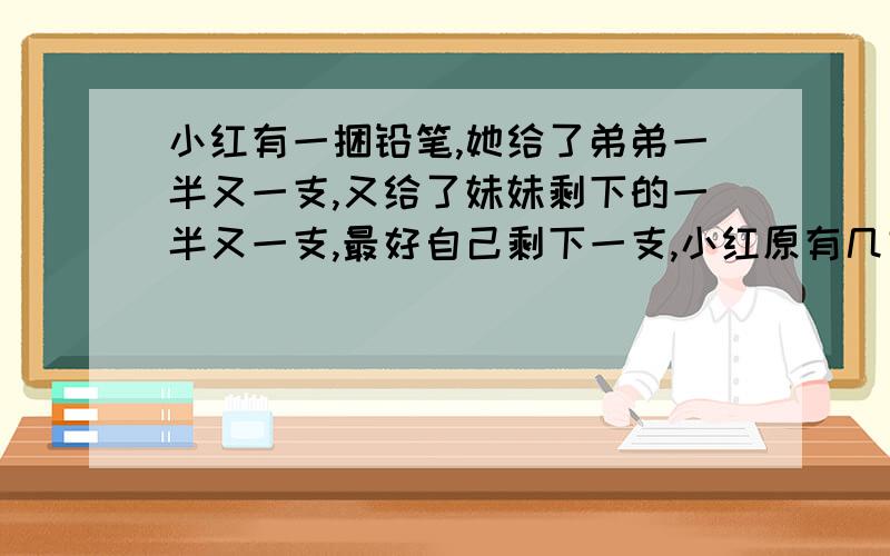 小红有一捆铅笔,她给了弟弟一半又一支,又给了妹妹剩下的一半又一支,最好自己剩下一支,小红原有几支铅笔