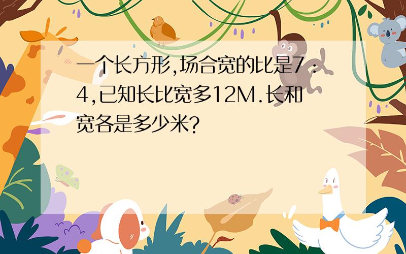 一个长方形,场合宽的比是7：4,已知长比宽多12M.长和宽各是多少米?