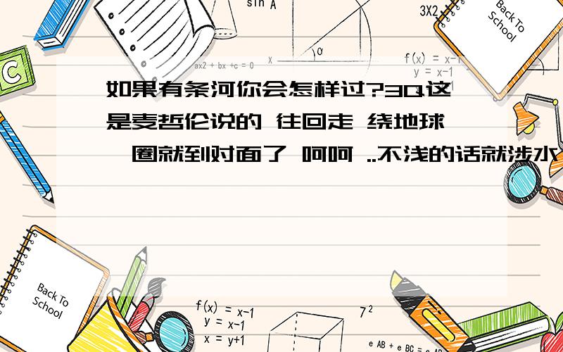 如果有条河你会怎样过?3Q这是麦哲伦说的 往回走 绕地球一圈就到对面了 呵呵 ..不浅的话就涉水,深的话就只能做船咯 没有水的河,就难说拉.如是棋盘上的楚河\银河...