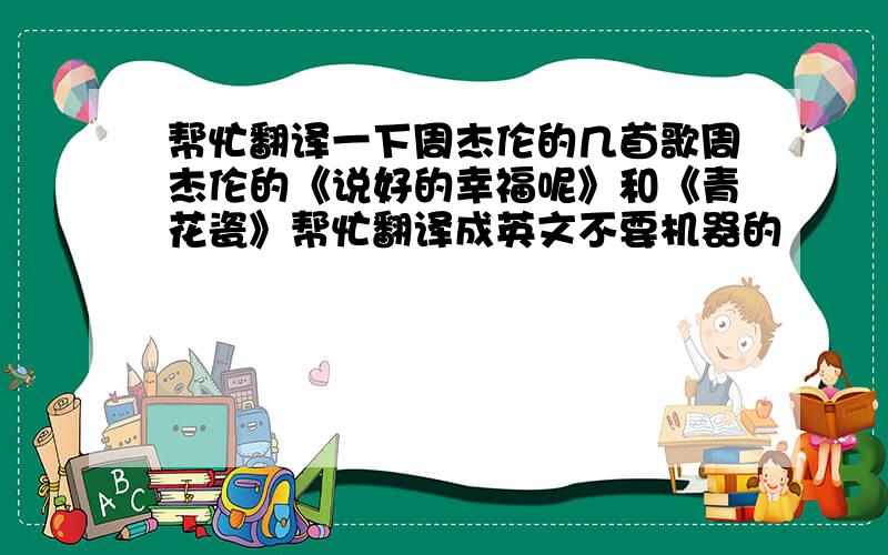 帮忙翻译一下周杰伦的几首歌周杰伦的《说好的幸福呢》和《青花瓷》帮忙翻译成英文不要机器的