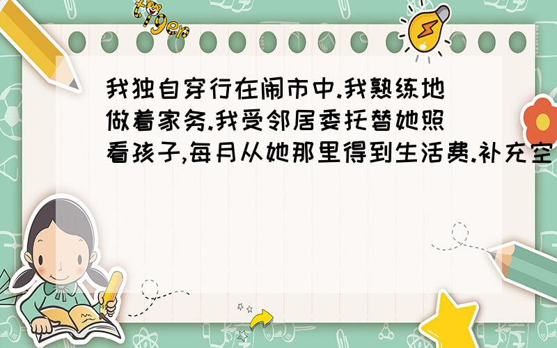 我独自穿行在闹市中.我熟练地做着家务.我受邻居委托替她照看孩子,每月从她那里得到生活费.补充空白处这时的“我”内心充满着————————————充满着———————————