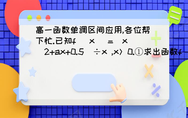 高一函数单调区间应用,各位帮下忙.已知f (x )=(x^2+ax+0.5)÷x ,x＞0.①求出函数f (x )的单调区间及单调减区间；②若f (x )＞0恒成立,求实数a 的取值范围.