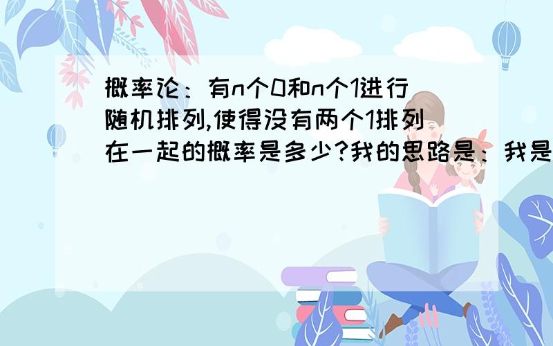 概率论：有n个0和n个1进行随机排列,使得没有两个1排列在一起的概率是多少?我的思路是：我是这样想的有n个1先排列 An取nn个1两两之间至少要有1个0 即需要n-1个0从n个0之间选出n-1个0进行排序