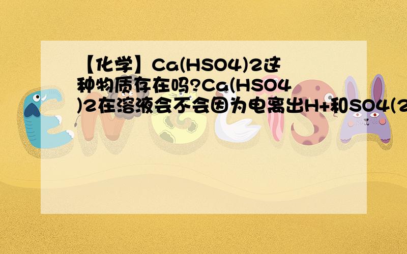 【化学】Ca(HSO4)2这种物质存在吗?Ca(HSO4)2在溶液会不会因为电离出H+和SO4(2-),然后Ca与SO4(2-)结合生成了难溶物CaSO4而导致它不存在?