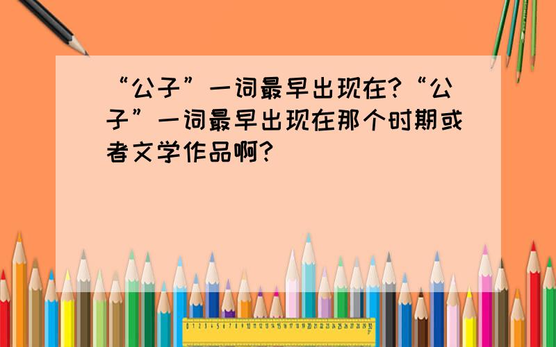 “公子”一词最早出现在?“公子”一词最早出现在那个时期或者文学作品啊?